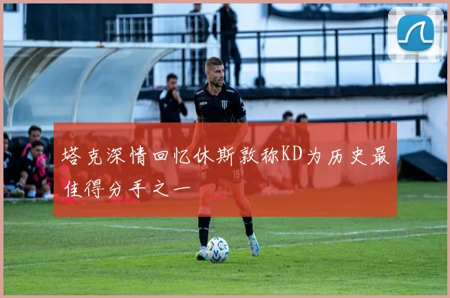 塔克深情回忆休斯敦称KD为历史最佳得分手之一