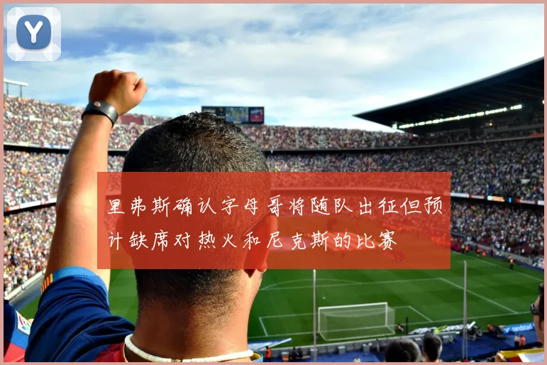 里弗斯确认字母哥将随队出征但预计缺席对热火和尼克斯的比赛