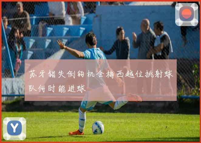 苏牙错失倒钩机会梅西越位挑射球队何时能进球