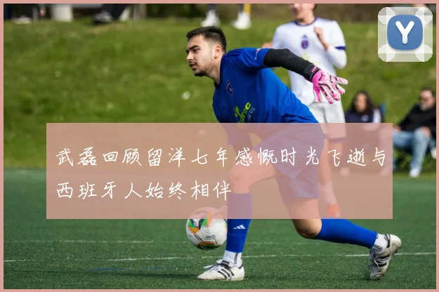武磊回顾留洋七年感慨时光飞逝与西班牙人始终相伴