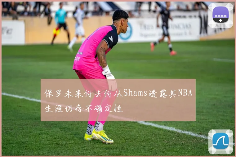 保罗未来何去何从Shams透露其NBA生涯仍存不确定性