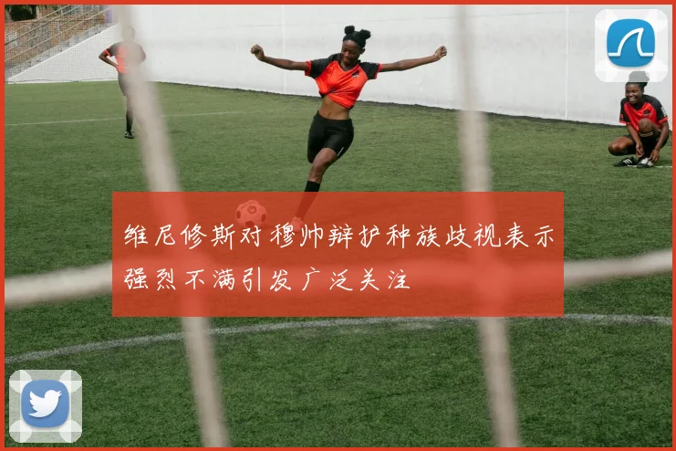 维尼修斯对穆帅辩护种族歧视表示强烈不满引发广泛关注