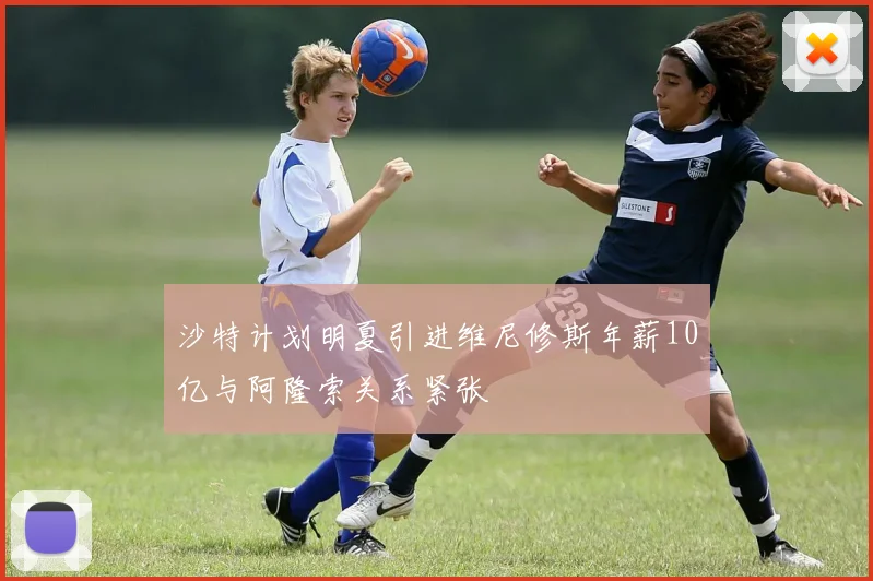 沙特计划明夏引进维尼修斯年薪10亿与阿隆索关系紧张