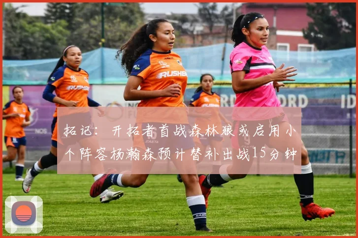拓记：开拓者首战森林狼或启用小个阵容杨瀚森预计替补出战15分钟