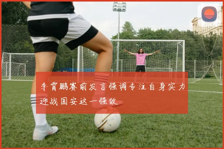 李霄鹏赛前发言强调专注自身实力迎战国安这一强敌