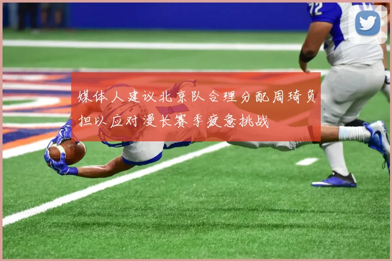媒体人建议北京队合理分配周琦负担以应对漫长赛季疲惫挑战