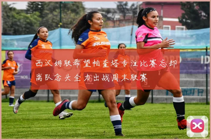 西汉姆联希望帕奎塔专注比赛忘却离队念头全力出战周末联赛