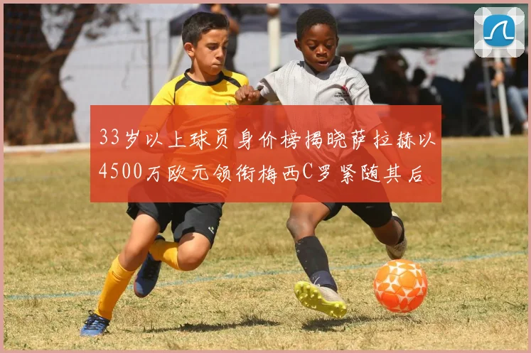 33岁以上球员身价榜揭晓萨拉赫以4500万欧元领衔梅西C罗紧随其后