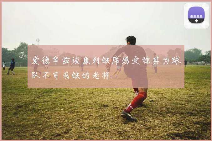 爱德华兹谈康利缺席感受称其为球队不可或缺的老将