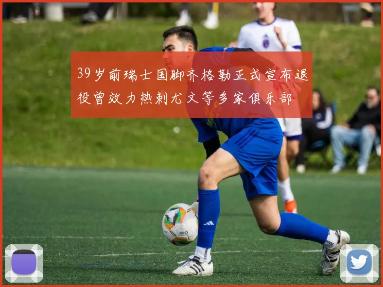 39岁前瑞士国脚齐格勒正式宣布退役曾效力热刺尤文等多家俱乐部