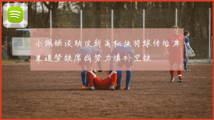 小佩顿谈助攻新高秘诀将球传给库里追梦缺席我努力填补空缺