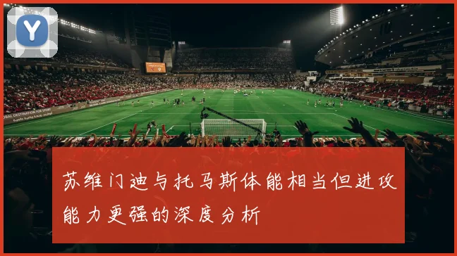 苏维门迪与托马斯体能相当但进攻能力更强的深度分析