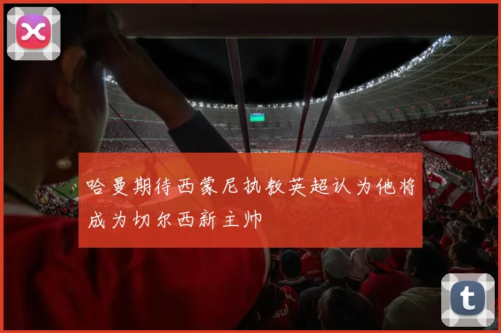 哈曼期待西蒙尼执教英超认为他将成为切尔西新主帅