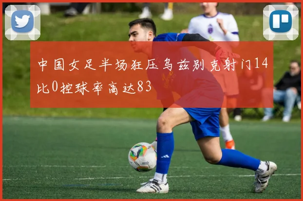 中国女足半场狂压乌兹别克射门14比0控球率高达83