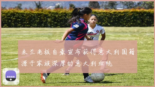 米兰老板自豪宣布获得意大利国籍源于家族深厚的意大利血统