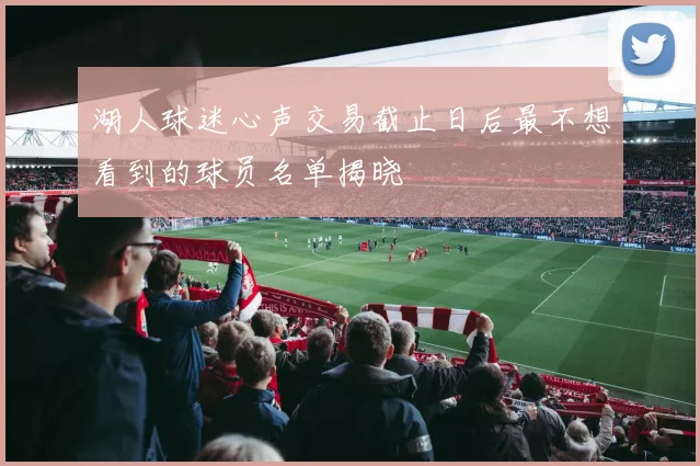 湖人球迷心声交易截止日后最不想看到的球员名单揭晓