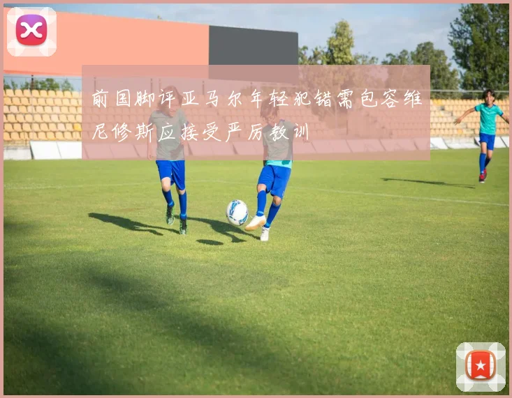 前国脚评亚马尔年轻犯错需包容维尼修斯应接受严厉教训