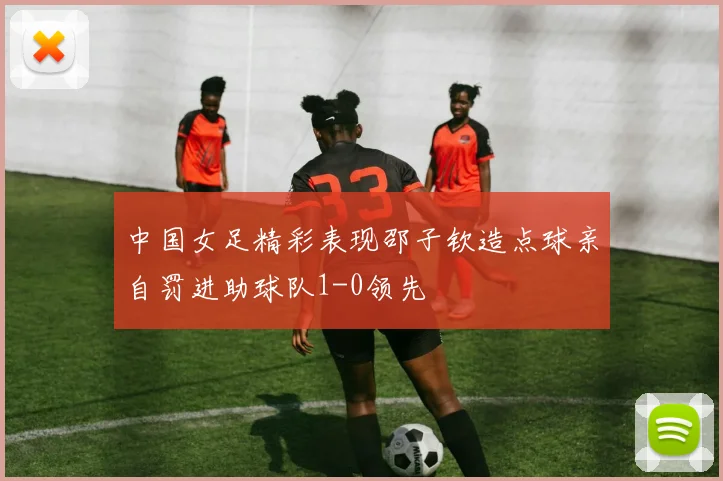 中国女足精彩表现邵子钦造点球亲自罚进助球队1-0领先