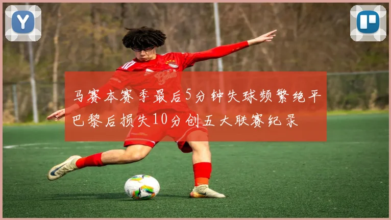 马赛本赛季最后5分钟失球频繁绝平巴黎后损失10分创五大联赛纪录