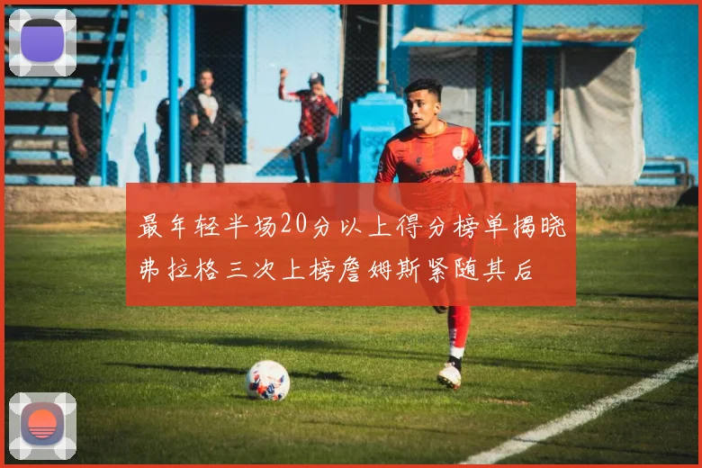 最年轻半场20分以上得分榜单揭晓弗拉格三次上榜詹姆斯紧随其后