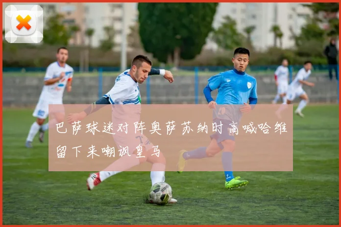 巴萨球迷对阵奥萨苏纳时高喊哈维留下来嘲讽皇马